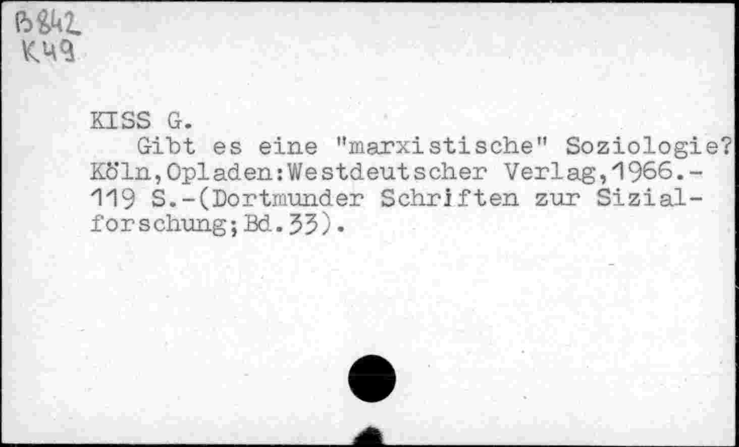 ﻿ßM
KISS G.
Gibt es eine "marxistische" Soziologie? Köln, Opi ad en: We stdeut s eher Verl ag, 1 966. -119 S.-(Dortmunder Schriften zur Sizial-forschung;Bd.53)•